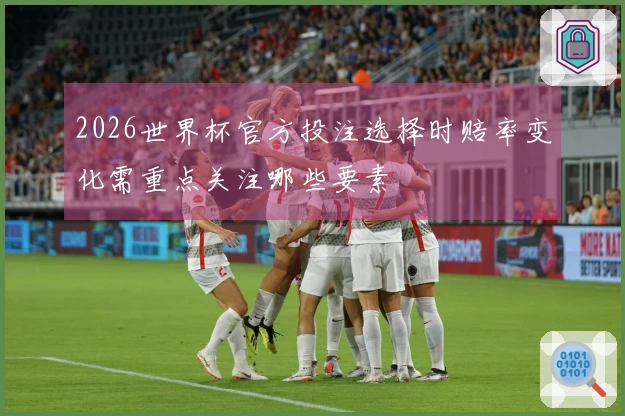 2026世界杯官方投注选择时赔率变化需重点关注哪些要素